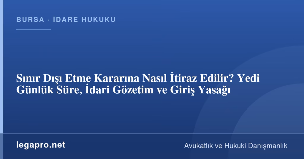 Sınır Dışı Etme Kararına Nasıl İtiraz Edilir? Yedi Günlük Süre, İdari Gözetim ve Giriş Yasağı