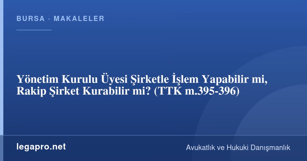 Yönetim Kurulu Üyesi Şirketle İşlem Yapabilir mi, Rakip Şirket Kurabilir mi? (TTK m.395-396)