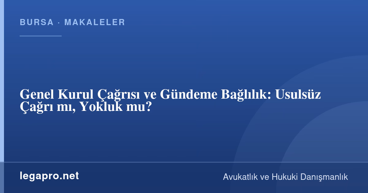 Şirketler Hukuku 2 Genel Kurul Çağrısı ve Gündeme Bağlılık: Usulsüz Çağrı mı, Yokluk mu?